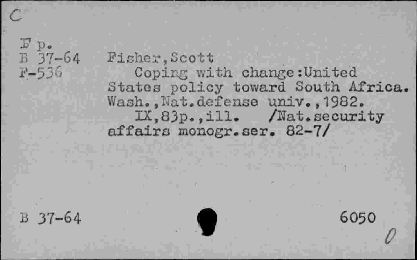 ﻿-k p.
B 37-b4
P-536
Fisher,Scott
Coping with change:United States policy toward South Africa. Wash.,Nat.defense univ.,1982.
IX,83p.,ill. /Nat.security affairs monogr.ser. 82-7/
B 37-64
6050
0